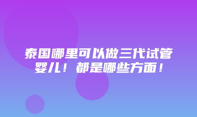 泰国哪里可以做三代试管婴儿！都是哪些方面！