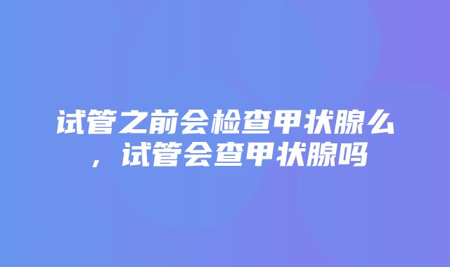 试管之前会检查甲状腺么，试管会查甲状腺吗