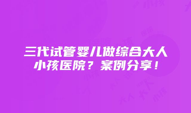 三代试管婴儿做综合大人小孩医院？案例分享！