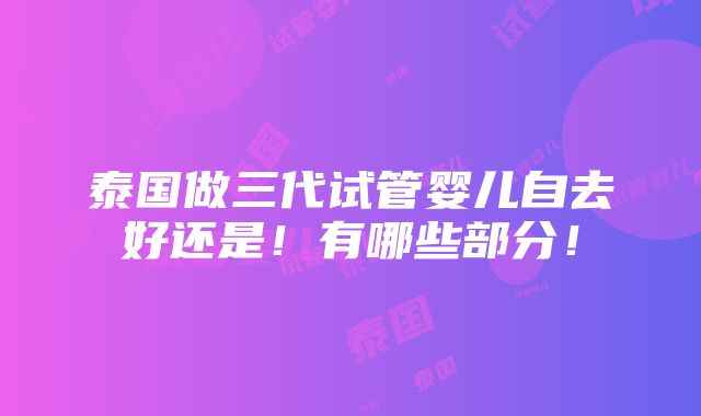 泰国做三代试管婴儿自去好还是！有哪些部分！