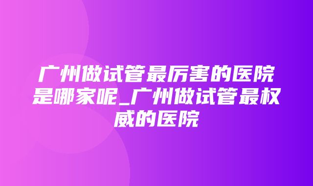 广州做试管最厉害的医院是哪家呢_广州做试管最权威的医院