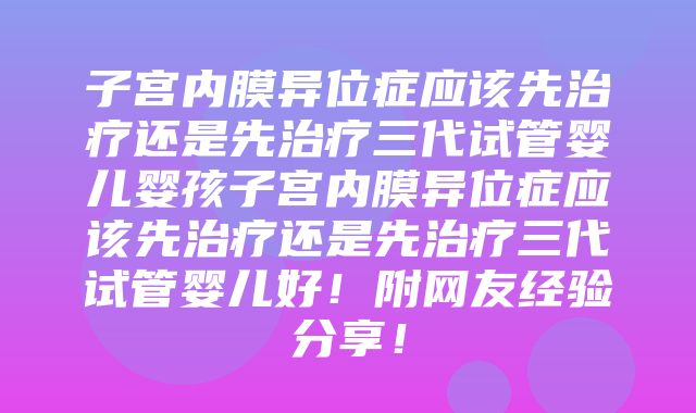 子宫内膜异位症应该先治疗还是先治疗三代试管婴儿婴孩子宫内膜异位症应该先治疗还是先治疗三代试管婴儿好！附网友经验分享！