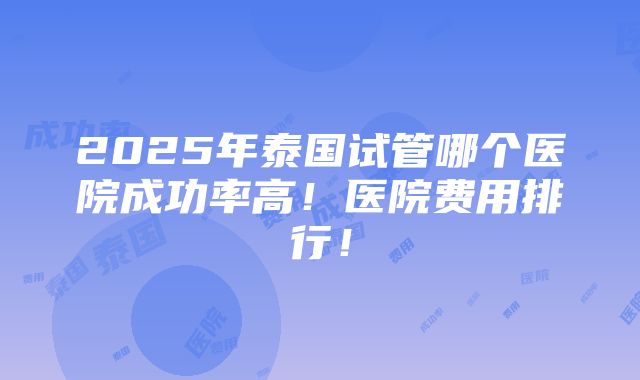 2025年泰国试管哪个医院成功率高！医院费用排行！