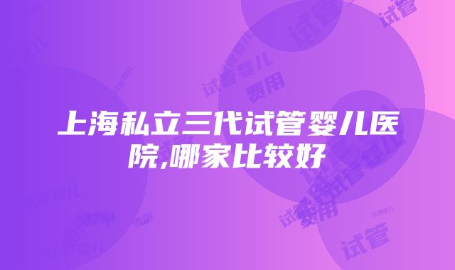 上海私立三代试管婴儿医院,哪家比较好