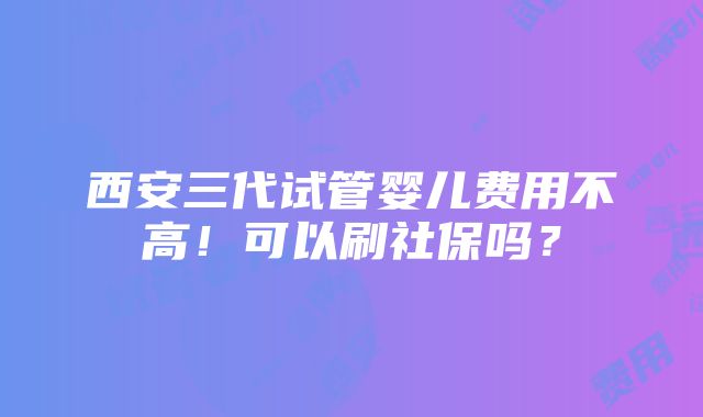 西安三代试管婴儿费用不高！可以刷社保吗？