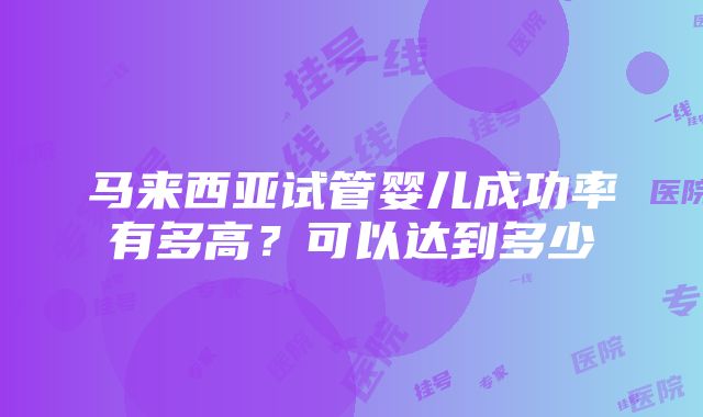 马来西亚试管婴儿成功率有多高？可以达到多少