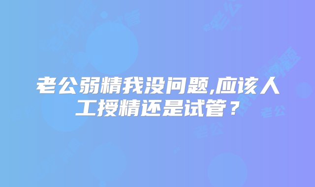 老公弱精我没问题,应该人工授精还是试管？