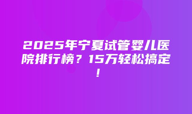 2025年宁夏试管婴儿医院排行榜？15万轻松搞定！