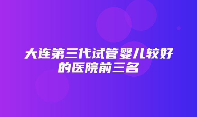 大连第三代试管婴儿较好的医院前三名