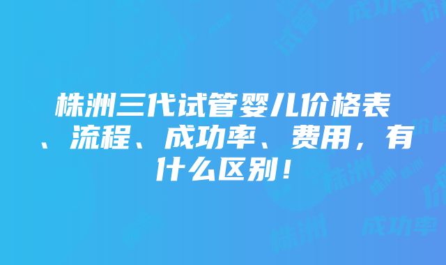 株洲三代试管婴儿价格表、流程、成功率、费用，有什么区别！