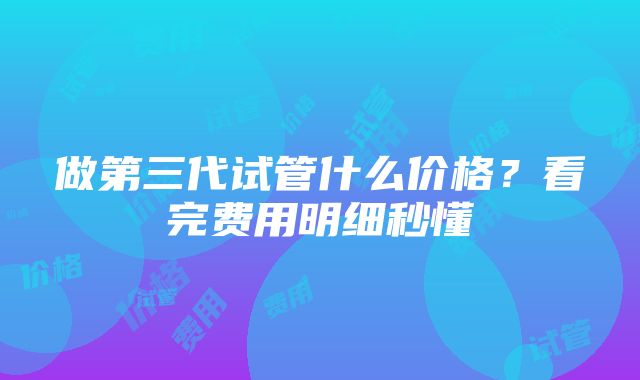 做第三代试管什么价格？看完费用明细秒懂