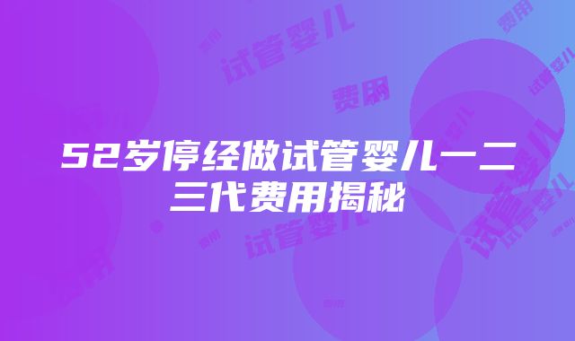 52岁停经做试管婴儿一二三代费用揭秘