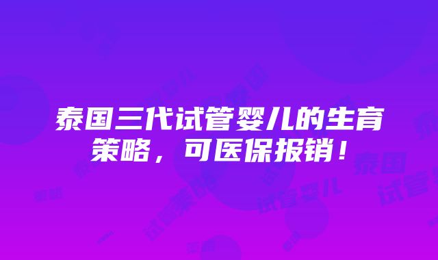 泰国三代试管婴儿的生育策略，可医保报销！