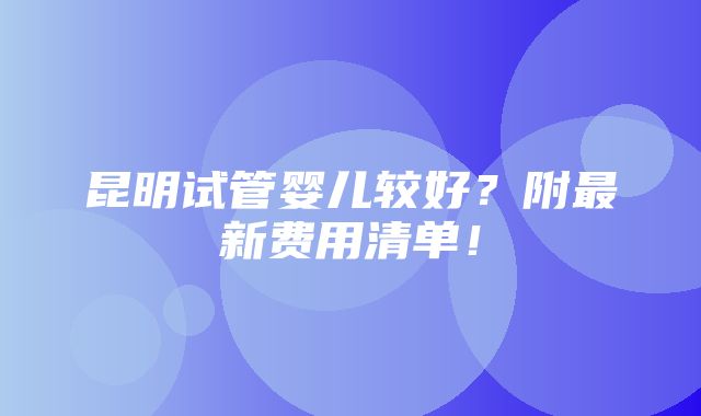 昆明试管婴儿较好？附最新费用清单！