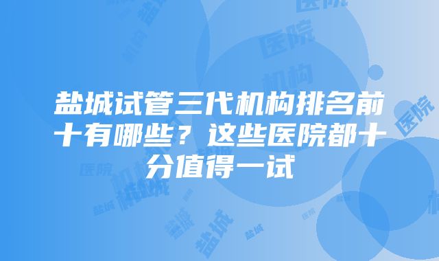 盐城试管三代机构排名前十有哪些？这些医院都十分值得一试