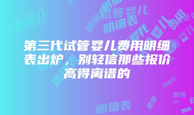 第三代试管婴儿费用明细表出炉，别轻信那些报价高得离谱的