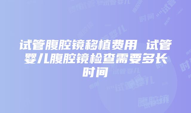 试管腹腔镜移植费用 试管婴儿腹腔镜检查需要多长时间