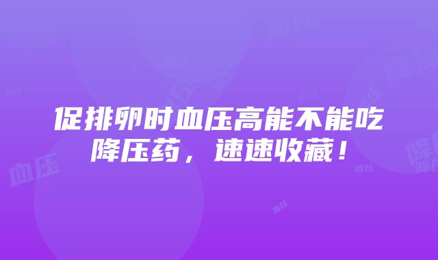 促排卵时血压高能不能吃降压药，速速收藏！