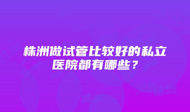 株洲做试管比较好的私立医院都有哪些？