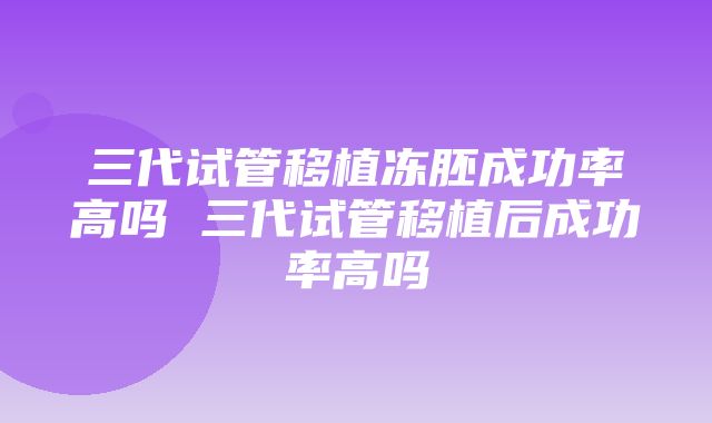 三代试管移植冻胚成功率高吗 三代试管移植后成功率高吗