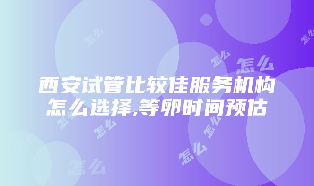 西安试管比较佳服务机构怎么选择,等卵时间预估