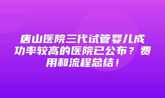 唐山医院三代试管婴儿成功率较高的医院已公布？费用和流程总结！