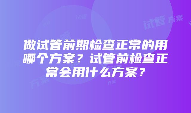 做试管前期检查正常的用哪个方案？试管前检查正常会用什么方案？