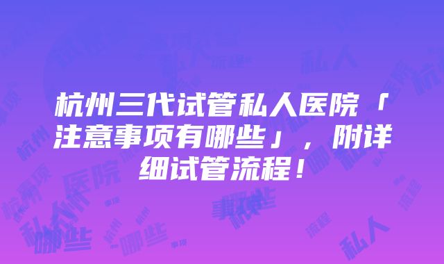 杭州三代试管私人医院「注意事项有哪些」，附详细试管流程！