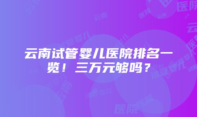 云南试管婴儿医院排名一览！三万元够吗？