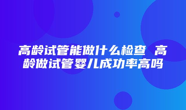 高龄试管能做什么检查 高龄做试管婴儿成功率高吗