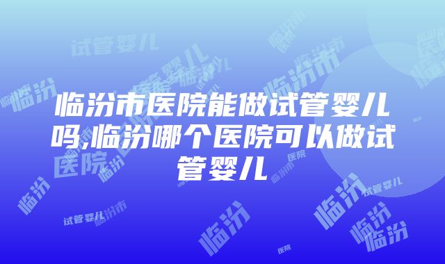 临汾市医院能做试管婴儿吗,临汾哪个医院可以做试管婴儿