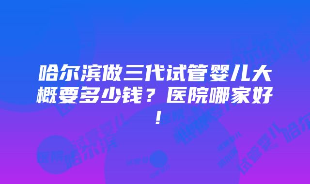 哈尔滨做三代试管婴儿大概要多少钱？医院哪家好！