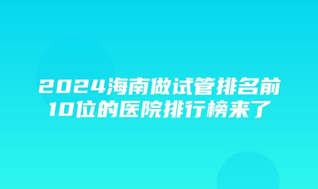 2024海南做试管排名前10位的医院排行榜来了