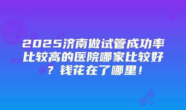 2025济南做试管成功率比较高的医院哪家比较好？钱花在了哪里！