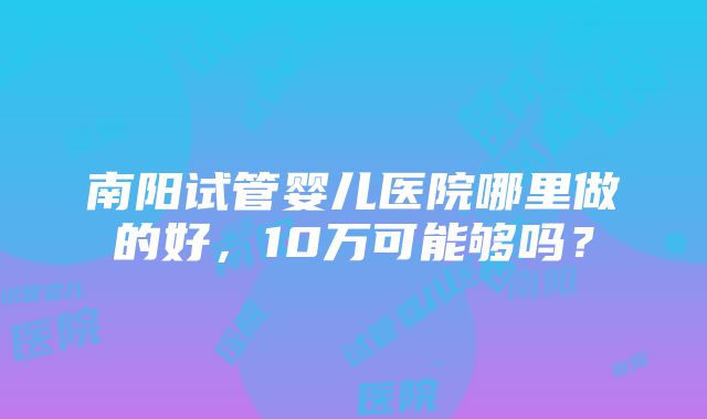 南阳试管婴儿医院哪里做的好，10万可能够吗？