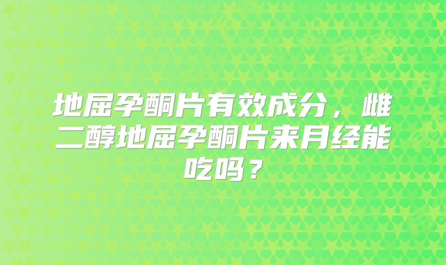 地屈孕酮片有效成分，雌二醇地屈孕酮片来月经能吃吗？