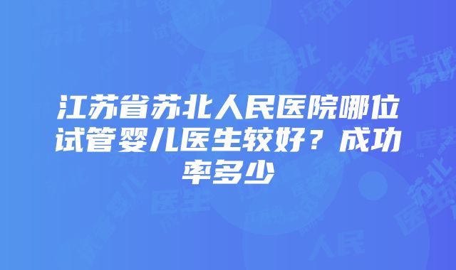 江苏省苏北人民医院哪位试管婴儿医生较好？成功率多少