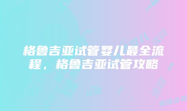 格鲁吉亚试管婴儿最全流程，格鲁吉亚试管攻略