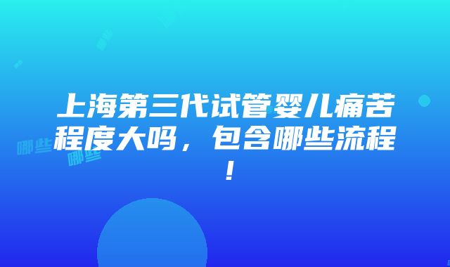 上海第三代试管婴儿痛苦程度大吗，包含哪些流程！