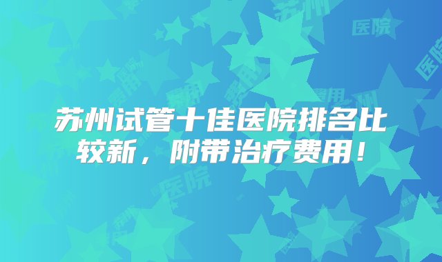 苏州试管十佳医院排名比较新，附带治疗费用！