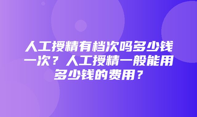 人工授精有档次吗多少钱一次？人工授精一般能用多少钱的费用？