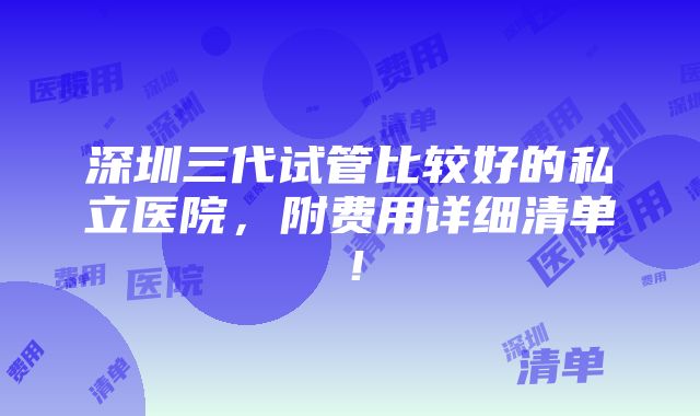 深圳三代试管比较好的私立医院，附费用详细清单！