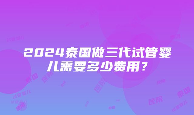 2024泰国做三代试管婴儿需要多少费用？