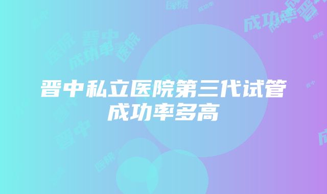 晋中私立医院第三代试管成功率多高