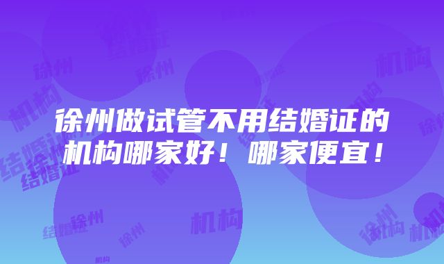 徐州做试管不用结婚证的机构哪家好！哪家便宜！