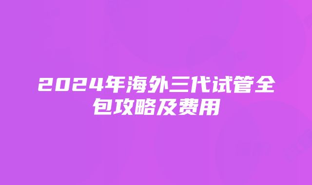 2024年海外三代试管全包攻略及费用