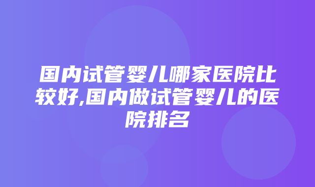 国内试管婴儿哪家医院比较好,国内做试管婴儿的医院排名