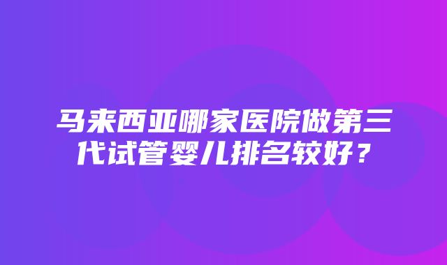 马来西亚哪家医院做第三代试管婴儿排名较好？