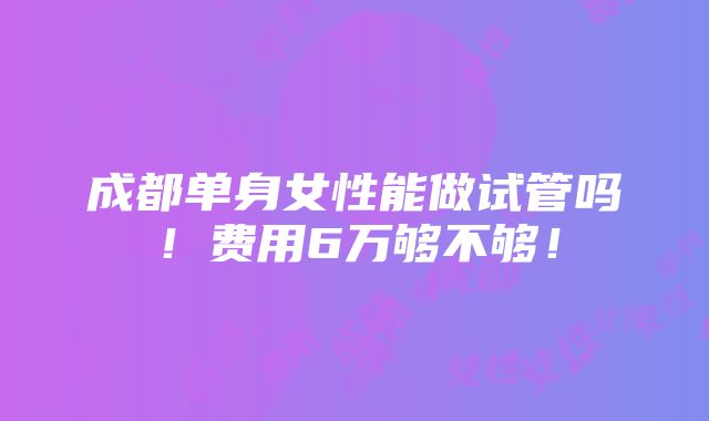 成都单身女性能做试管吗！费用6万够不够！