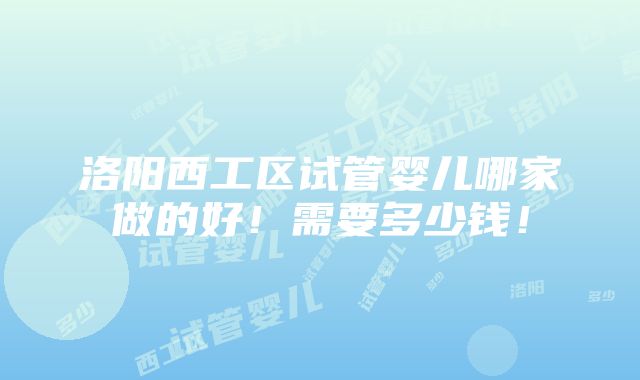 洛阳西工区试管婴儿哪家做的好！需要多少钱！